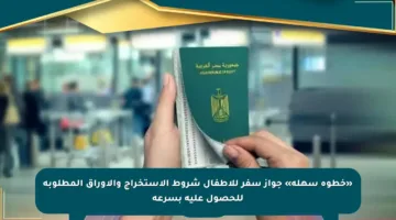 «خطوة سهلة» جواز سفر للأطفال شروط الاستخراج والأوراق المطلوبة للحصول عليه بسرعة